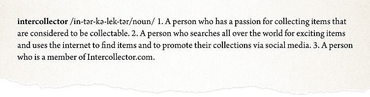 in-tar-ka-lek-tar/noun/  1. A person who has a passion for collecting items that are considered to be collectable. 2. A person who searches all over the world for exciting items and uses the internet to find items and to promote their collections via social media. 3. A person who is a member of Intercollector.com.